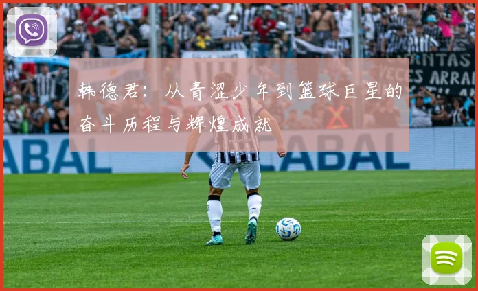 韩德君：从青涩少年到篮球巨星的奋斗历程与辉煌成就