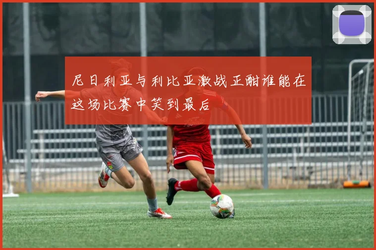 尼日利亚与利比亚激战正酣谁能在这场比赛中笑到最后