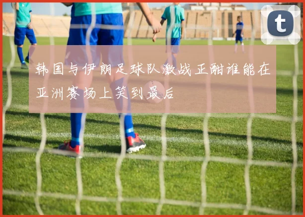 韩国与伊朗足球队激战正酣谁能在亚洲赛场上笑到最后